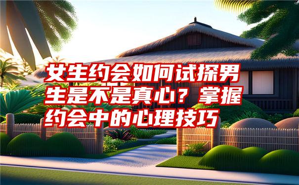 女生约会如何试探男生是不是真心？掌握约会中的心理技巧