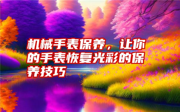 机械手表保养，让你的手表恢复光彩的保养技巧