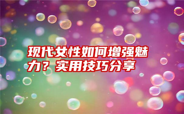 现代女性如何增强魅力？实用技巧分享