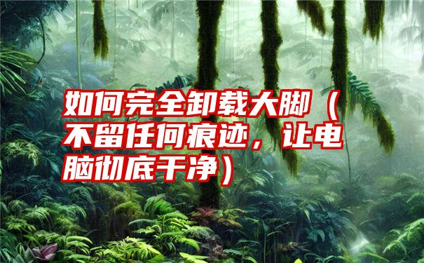 如何完全卸载大脚（不留任何痕迹，让电脑彻底干净）