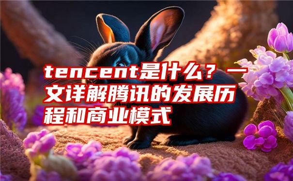 tencent是什么？一文详解腾讯的发展历程和商业模式