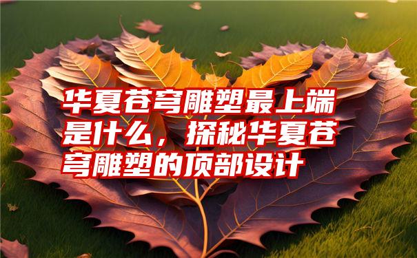 华夏苍穹雕塑最上端是什么，探秘华夏苍穹雕塑的顶部设计