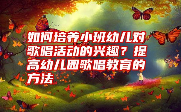 如何培养小班幼儿对歌唱活动的兴趣？提高幼儿园歌唱教育的方法