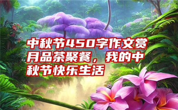 中秋节450字作文赏月品茶聚餐，我的中秋节快乐生活