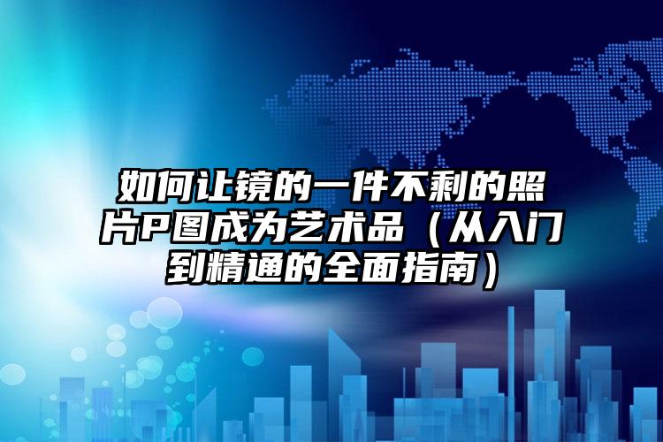 如何让镜的一件不剩的照片P图成为艺术品（从入门到精通的全面指南）