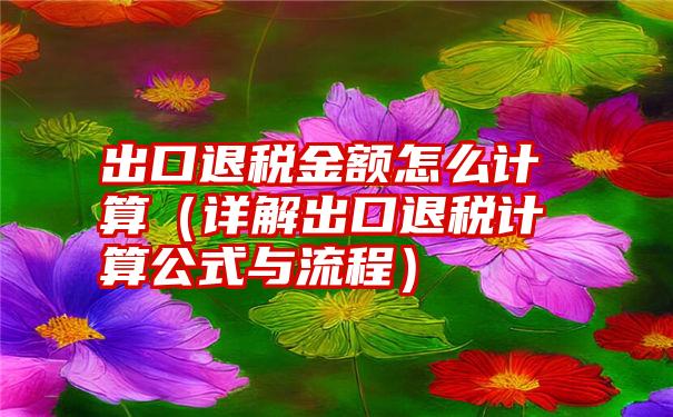 出口退税金额怎么计算（详解出口退税计算公式与流程）