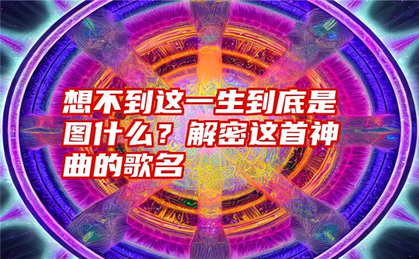 想不到这一生到底是图什么？解密这首神曲的歌名