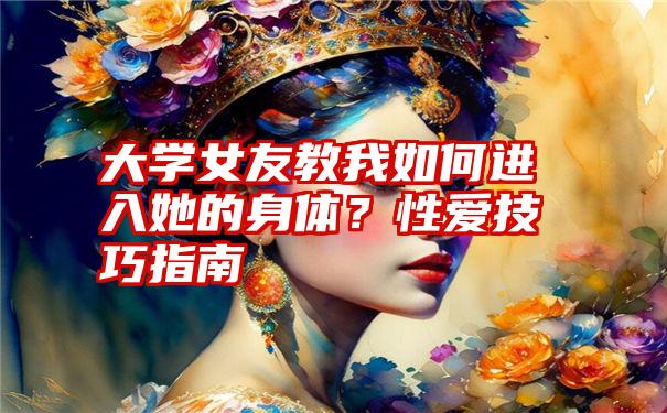 大学女友教我如何进入她的身体？性爱技巧指南