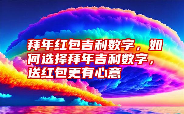 拜年红包吉利数字，如何选择拜年吉利数字，送红包更有心意