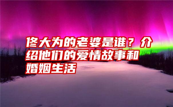 佟大为的老婆是谁？介绍他们的爱情故事和婚姻生活