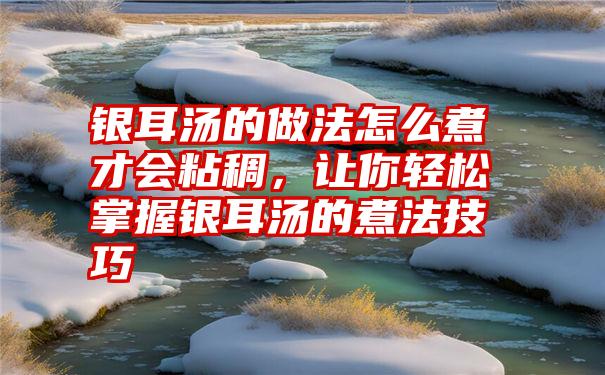 银耳汤的做法怎么煮才会粘稠，让你轻松掌握银耳汤的煮法技巧