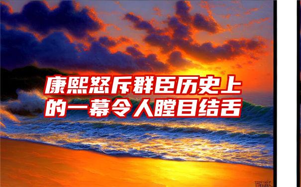 康熙怒斥群臣历史上的一幕令人瞠目结舌