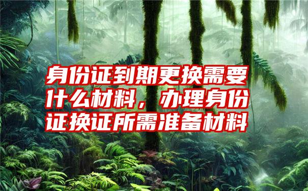 身份证到期更换需要什么材料，办理身份证换证所需准备材料