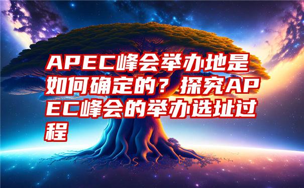 APEC峰会举办地是如何确定的？探究APEC峰会的举办选址过程