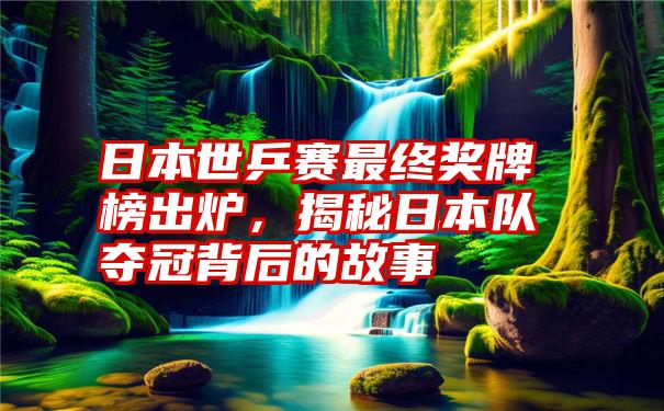 日本世乒赛最终奖牌榜出炉，揭秘日本队夺冠背后的故事