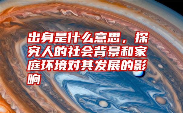 出身是什么意思，探究人的社会背景和家庭环境对其发展的影响