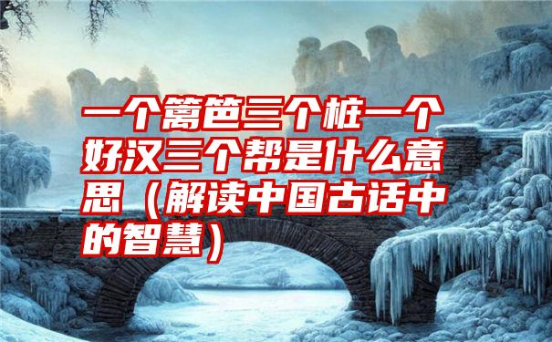 一个篱笆三个桩一个好汉三个帮是什么意思（解读中国古话中的智慧）