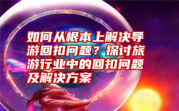 如何从根本上解决导游回扣问题？探讨旅游行业中的回扣问题及解决方案