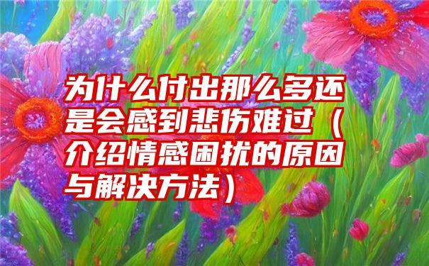 为什么付出那么多还是会感到悲伤难过（介绍情感困扰的原因与解决方法）