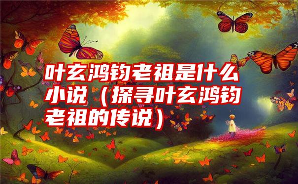 叶玄鸿钧老祖是什么小说（探寻叶玄鸿钧老祖的传说）