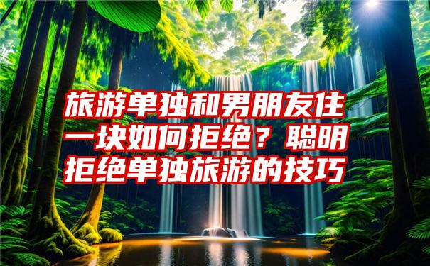 旅游单独和男朋友住一块如何拒绝？聪明拒绝单独旅游的技巧