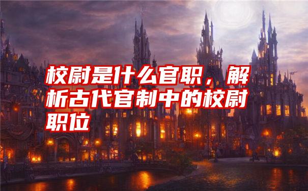 校尉是什么官职，解析古代官制中的校尉职位