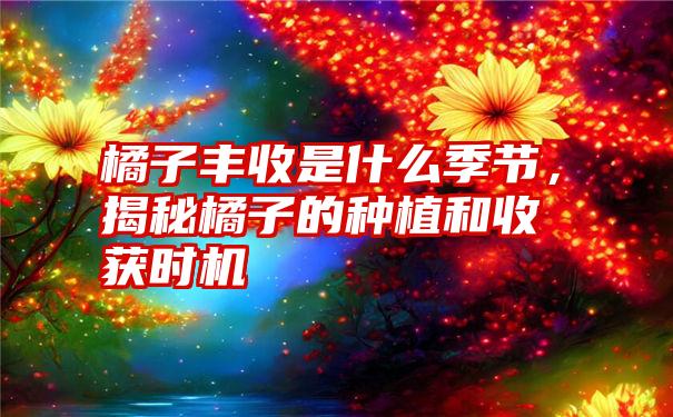 橘子丰收是什么季节，揭秘橘子的种植和收获时机