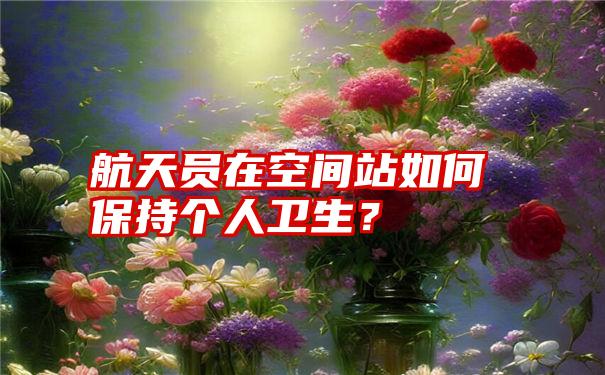 航天员在空间站如何保持个人卫生？