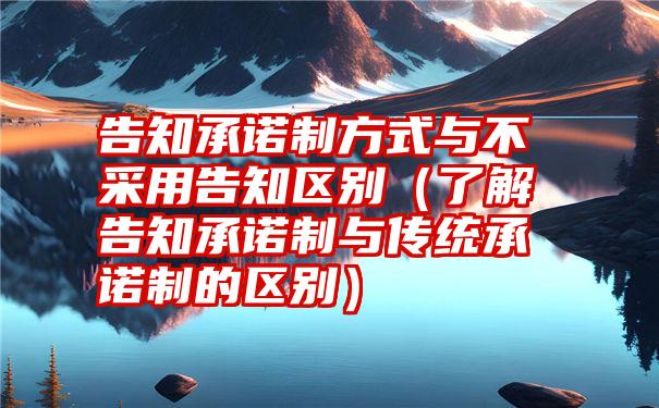 告知承诺制方式与不采用告知区别（了解告知承诺制与传统承诺制的区别）