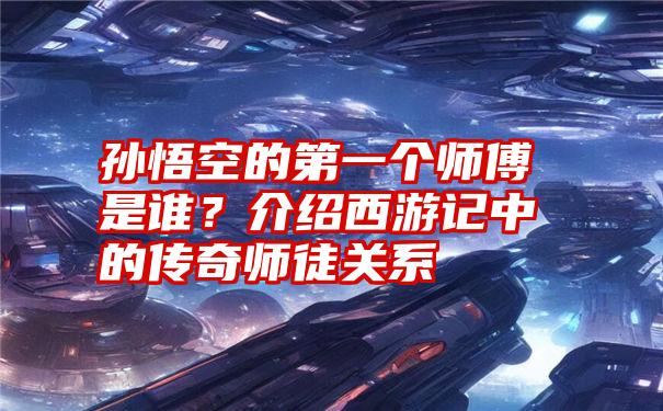 孙悟空的第一个师傅是谁？介绍西游记中的传奇师徒关系