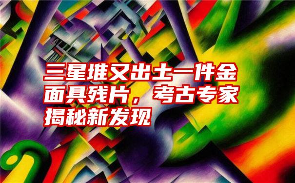 三星堆又出土一件金面具残片，考古专家揭秘新发现