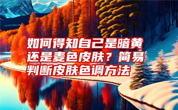 如何得知自己是暗黄还是麦色皮肤？简易判断皮肤色调方法