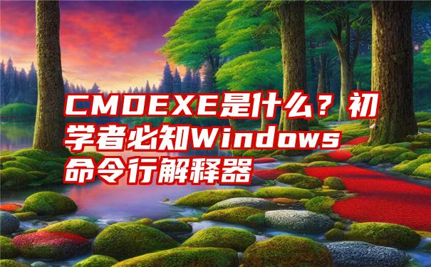 CMDEXE是什么？初学者必知Windows命令行解释器