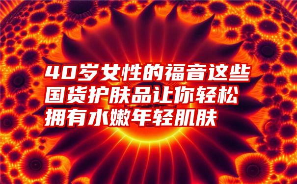 40岁女性的福音这些国货护肤品让你轻松拥有水嫩年轻肌肤