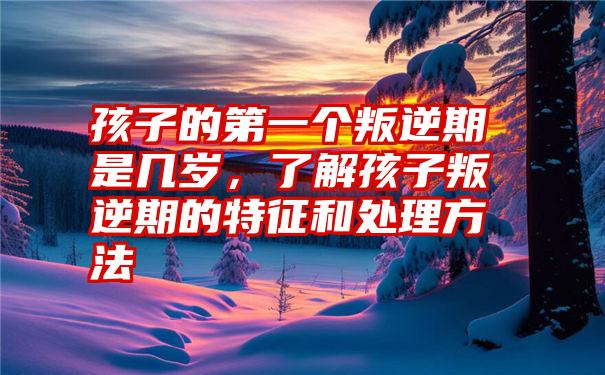 孩子的第一个叛逆期是几岁，了解孩子叛逆期的特征和处理方法