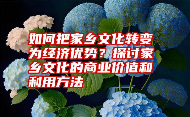 如何把家乡文化转变为经济优势？探讨家乡文化的商业价值和利用方法