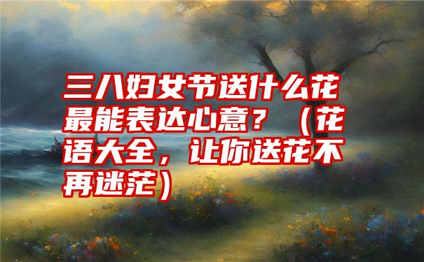 三八妇女节送什么花最能表达心意？（花语大全，让你送花不再迷茫）