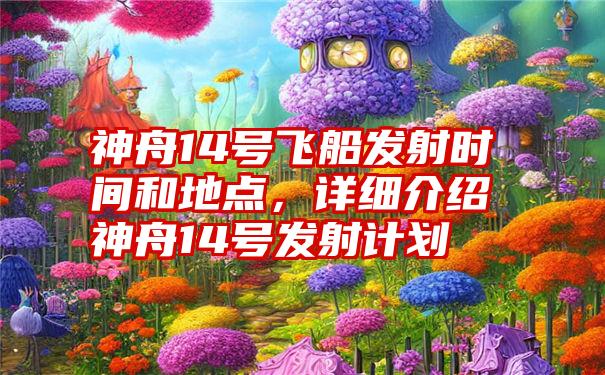 神舟14号飞船发射时间和地点，详细介绍神舟14号发射计划