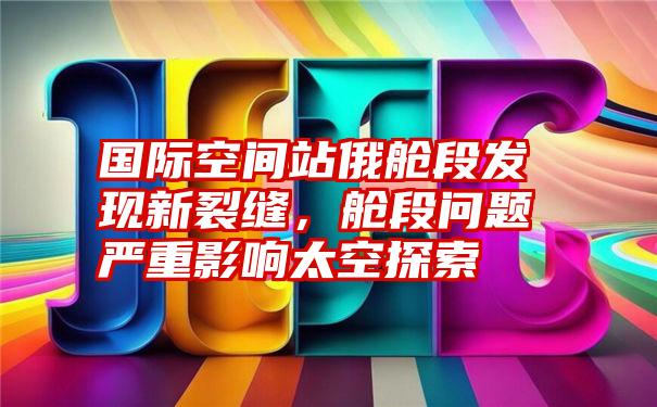 国际空间站俄舱段发现新裂缝，舱段问题严重影响太空探索