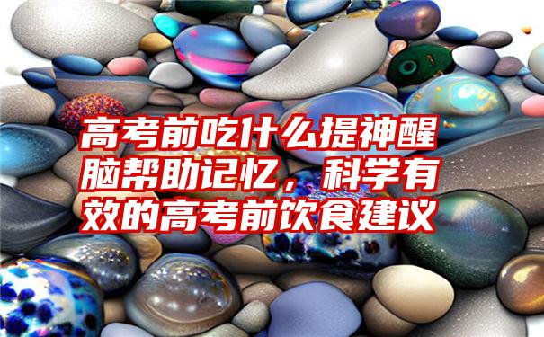 高考前吃什么提神醒脑帮助记忆，科学有效的高考前饮食建议