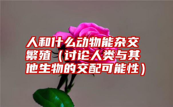 人和什么动物能杂交繁殖（讨论人类与其他生物的交配可能性）