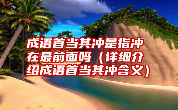 成语首当其冲是指冲在最前面吗（详细介绍成语首当其冲含义）