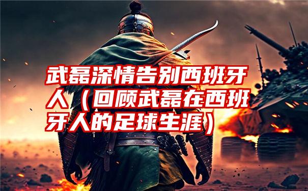 武磊深情告别西班牙人（回顾武磊在西班牙人的足球生涯）