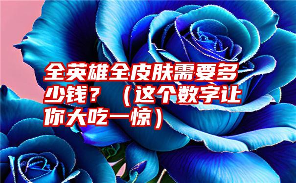 全英雄全皮肤需要多少钱？（这个数字让你大吃一惊）