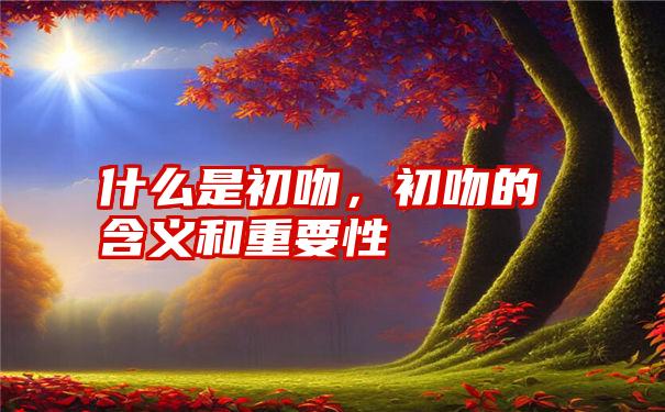 什么是初吻，初吻的含义和重要性