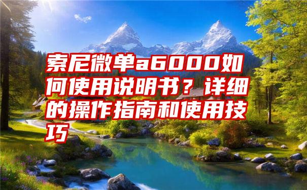 索尼微单a6000如何使用说明书？详细的操作指南和使用技巧