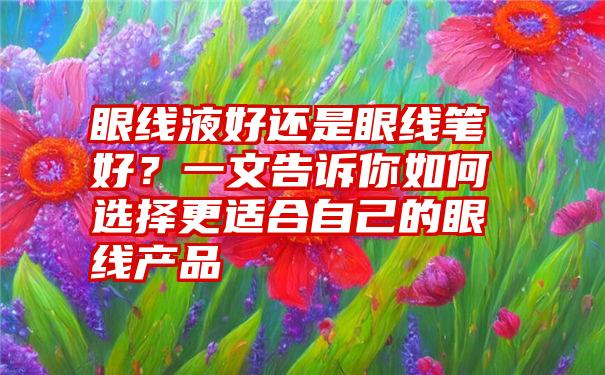 眼线液好还是眼线笔好？一文告诉你如何选择更适合自己的眼线产品