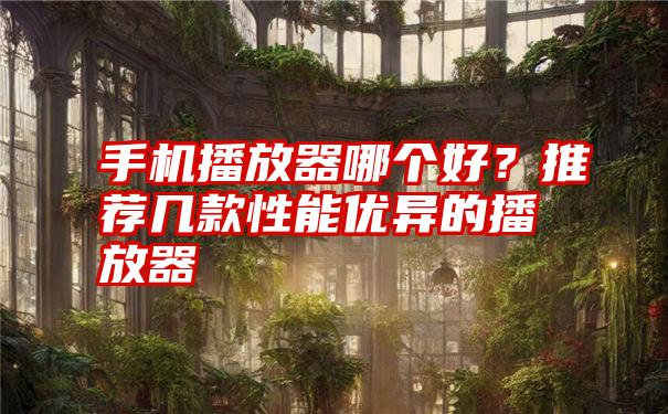 手机播放器哪个好？推荐几款性能优异的播放器