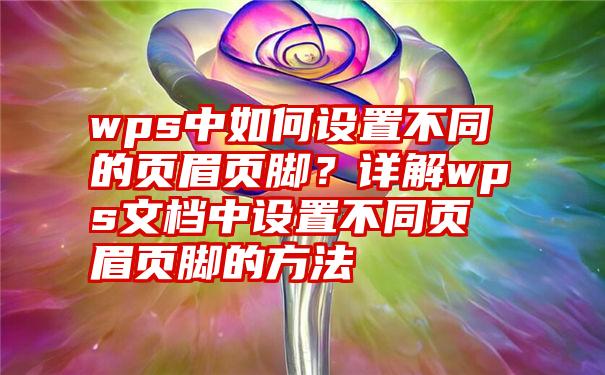 wps中如何设置不同的页眉页脚？详解wps文档中设置不同页眉页脚的方法