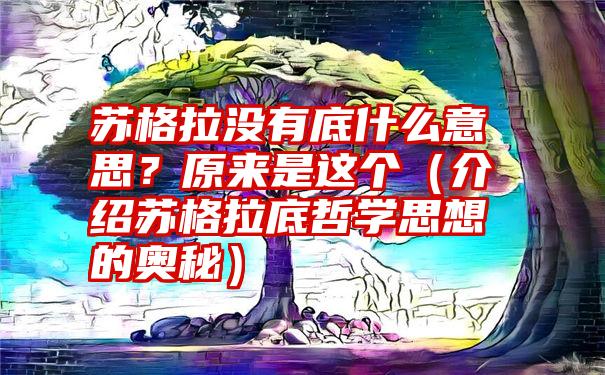 苏格拉没有底什么意思？原来是这个（介绍苏格拉底哲学思想的奥秘）